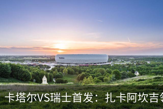 卡塔尔VS瑞士首发：扎卡阿坎吉领衔 恩博洛配恩多耶
